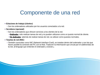 Componente de una red
 Estaciones de trabajo (clientes)
 Son los ordenadores utilizados por los usuarios conectados a la red.
 Servidores (opcional)
 Son los ordenadores que ofrecen servicios a los clientes de la red.
 Dedicados: solo realizan tareas de red y no pueden utilizarse como un puesto normal de cliente.
 No dedicados: además de realizar tareas de red, se utilizan como puestos normales.
 Tarjetas de red (NIC)
 También conocidas como NIC (Network Interface Card), se instalan dentro del ordenador y son las que
hacen posible la conexión del PC con la Red. Traducen la información que circula por el cable/ondas de
la red, al lenguaje que entiende el ordenador y viceversa.
 