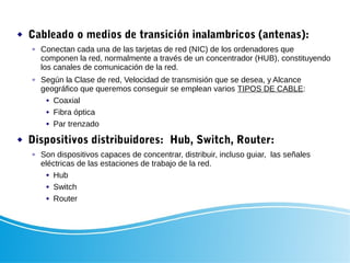  Cableado o medios de transición inalambricos (antenas):
 Conectan cada una de las tarjetas de red (NIC) de los ordenadores que
componen la red, normalmente a través de un concentrador (HUB), constituyendo
los canales de comunicación de la red.
 Según la Clase de red, Velocidad de transmisión que se desea, y Alcance
geográfico que queremos conseguir se emplean varios TIPOS DE CABLE:
 Coaxial
 Fibra óptica
 Par trenzado
 Dispositivos distribuidores: Hub, Switch, Router:
 Son dispositivos capaces de concentrar, distribuir, incluso guiar, las señales
eléctricas de las estaciones de trabajo de la red.
 Hub
 Switch
 Router
 