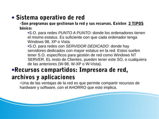  Sistema operativo de red
Son programas que gestionan la red y sus recursos. Existen 2 TIPOS
básico:
S.O. para redes PUNTO A PUNTO: donde los ordenadores tienen
el mismo estatus. Es suficiente con que cada ordenador tenga
Windows 98, XP o Vista.
S.O. para redes con SERVIDOR DEDICADO: donde hay
servidores dedicados con mayor estatus en la red. Estos suelen
tener S.O. específicos para gestión de red como Windows NT
SERVER. EL resto de Clientes, pueden tener este SO, o cualquiera
de las anteriores (W-98, W-XP o W-Vista).
Recursos compartidos: Impresora de red,
archivos y aplicaciones
Una de las ventajas de la red es que permite compartir recursos de
hardware y software, con el AHORRO que esto implica.
 