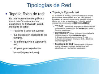 Tipologías de Red
 Topolía física de red:
Es una representación gráfica o
mapa de cómo se unen las
estaciones de trabajo de la red,
mediante el cable.
 Factores a tener en cuenta:
 La distribución espacial de los
equipos.
 El tráfico que va a soportar la
red.
 El presupuesto (relación
inversión/prestaciones)
 Topología lógica de red:
Es la sistema de acceso y comunicación que se emplea
para conectar las estaciones de la red. Para que dos
estaciones se comuniquen necesitan entender el mismo
idioma, por lo que se establece un Protocolo( reglas)
estándar de comunicación: el PROTOCOLO TCP/IP
 TCP/IP: Se trata del lenguaje que utiliza cualquier
plataforma de ordenadores en Internet para enviar y
recibir la información. .
 Dirección IP: Cada ordenador conectado a la
red debe disponer de una dirección única.
A dicha dirección se la conoce como IP, y se
encuentra formada por 4 números de 0 a 255 (xxx)
separados por puntos.
 Mascara de red; Secuencia de 4 números
que se utiliza para distinguir qué parte de la IP
identifica la red y qué parte a los equipos.
 