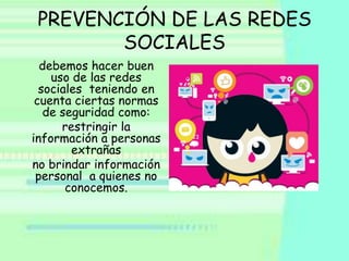 PREVENCIÓN DE LAS REDES
        SOCIALES
  debemos hacer buen
    uso de las redes
  sociales teniendo en
 cuenta ciertas normas
   de seguridad como:
      restringir la
información a personas
        extrañas
no brindar información
 personal a quienes no
       conocemos.
 