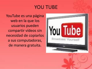 YOU TUBE
YouTube es una página
   web en la que los
   usuarios pueden
 compartir vídeos sin
necesidad de copiarlos
 a sus computadoras,
 de manera gratuita.
 