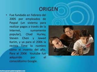 ORIGEN
• Fue fundado en Febrero del
  2005 por empleados de
  Paypal (un sistema para
  realizar pagos a través de la
  Internet,       sumamente
  popular), Chad Hurley,
  Steven Chen y Jawed
  Karim, y ya para el 2006 la
  revista Time lo nombro
  como el invento del año.
  Para el 2006 Youtube fue
  adquirido        por       el
  conocidísimo Google.
 