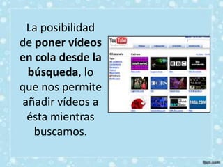 La posibilidad
de poner vídeos
en cola desde la
 búsqueda, lo
que nos permite
añadir vídeos a
 ésta mientras
   buscamos.
 