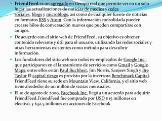  FriendFeed es un agregado en tiempo real que permite ver en un solo
lugar las actualizaciones de noticias de medios y redes
sociales, blogs y microblogs, así como de cualquier fuente de noticias
en formatos RSS y Atom. Con la información consolidada pueden
crearse hilos de conversación nuevos que pueden compartirse con
amigos.
 De acuerdo con el sitio web de FriendFeed, su objetivo es obtener
contenido relevante y útil para el usuario, utilizando las redes sociales y
otras herramientas existentes como método para descubrir
información.
 Los fundadores del sitio web son todos ex-empleados de Google Inc.,
que participaron en el lanzamiento de servicios como Gmail y Google
Maps; entre ellos están Paul Buchheit, Jim Norris, Sanjeev Singh y Bre
Taylor El capital riesgo es provisto por la inversora Benchmark Capital.
FriendFeed tiene su sede en Mountain View, California, y el sitio web
tiene alrededor de un millón de visitas mensuales.
 El 10 de agosto de 2009, Facebook Inc. llegó a un acuerdo para adquirir
FriendFeed.FriendFeed fue comprado por USD $ 15 millones en
efectivo, y $32.5 millones en acciones de Facebook
 