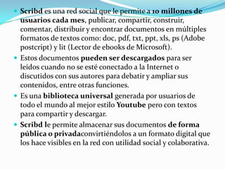  Scribd es una red social que le permite a 10 millones de
usuarios cada mes, publicar, compartir, construir,
comentar, distribuir y encontrar documentos en múltiples
formatos de textos como: doc, pdf, txt, ppt, xls, ps (Adobe
postcript) y lit (Lector de ebooks de Microsoft).
 Estos documentos pueden ser descargados para ser
leídos cuando no se esté conectado a la Internet o
discutidos con sus autores para debatir y ampliar sus
contenidos, entre otras funciones.
 Es una biblioteca universal generada por usuarios de
todo el mundo al mejor estilo Youtube pero con textos
para compartir y descargar.
 Scribd le permite almacenar sus documentos de forma
pública o privadaconvirtiéndolos a un formato digital que
los hace visibles en la red con utilidad social y colaborativa.
 