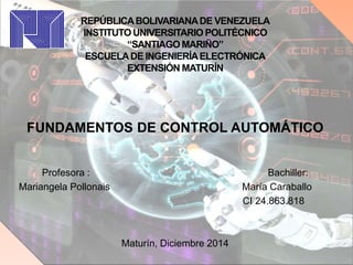 REPÚBLICABOLIVARIANADE VENEZUELA
INSTITUTO UNIVERSITARIO POLITÉCNICO
“SANTIAGO MARIÑO”
ESCUELADE INGENIERÍAELECTRÓNICA
EXTENSIÓN MATURÍN
FUNDAMENTOS DE CONTROL AUTOMÁTICO
Profesora : Bachiller:
Mariangela Pollonais María Caraballo
CI 24.863.818
Maturín, Diciembre 2014
 