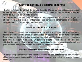 Control continuo y control discreto
En los sistemas de control de tiempo discreto difieren de los sistemas de control
en tiempo continuo en que las señales en uno o mas puntos del sistema son en
forma de pulsos o de un código digital.
El control por computadoras se ha hecho muy popular en los últimos años gracias
al bajo coste y alto nivel de integración que permite la construcción de sistemas
muy potentes con un tamaño cada vez menor.
Sistemas lineales y no lineales
Los sistemas lineales no prevalecen en la practica, ya que todos los sistemas
físicos presentan cierto grado de alinealidad en algún punto de su funcionamiento.
Para sistemas lineales, existe una gran cantidad de técnicas analíticas y graficas
para fines de diseño y análisis. En contraste a esto los sistemas no lineales son
difíciles de tratar en forma matemática, y no existen métodos genéricos disponibles
para resolver una gran variedad de clases de sistemas no lineales.
Sistemas variantes e invariantes con el tiempo
Cuando los parámetros de los sistemas de control son estacionarios con respecto
al tiempo , durante la operación del sistema, se denomina sistemas invariantes con
el tiempo.
 