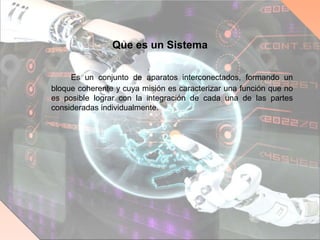 Que es un Sistema
Es un conjunto de aparatos interconectados, formando un
bloque coherente y cuya misión es caracterizar una función que no
es posible lograr con la integración de cada una de las partes
consideradas individualmente.
 