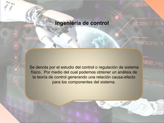 Ingeniería de control
Se denota por el estudio del control o regulación de sistema
físico. Por medio del cual podemos obtener un análisis de
la teoría de control generando una relación causa-efecto
para los componentes del sistema.
 