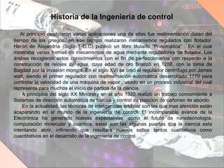 Historia de la Ingeniería de control
Al principio existirieron varias aplicaciones una de ellas fue realimentación datan del
tiempo de los griegos, en ese tiempo realizaron mecanismos regulados con flotador.
Herón de Alejandría (Siglo 1 D.C) publicó un libro titulado “Pneumática” . En el cual
mostraba varias formas de mecanismos de agua mediante reguladores de flotador. Los
árabes recogieron estos conocimientos con el fin de perfeccionarlos con respecto a la
construcción de relojes de agua, cuya edad de oro finalizó en 1258, con la toma de
Bagdad por la invasión mongol. En el siglo XVI se creó el regulador centrífugo por James
watt, siendo el primer regulador con realimentación automática desarrollado 1770 para
controlar la velocidad de una máquina de vapor , usado en un proceso industrial del cual
representa para muchos el inicio de partida de la ciencia.
A principios del siglo XX Minorsky en el año 1920 realizó un trabajo concerniente a
Sistemas de dirección automática de barcos y control de posición de cañones de abordo.
En la actualidad, las técnicas de inteligencias artificial son las que mas atención están
acaparando en el mundo de la ingeniería de control. El incomparable avance de la
Electrónica ha generado nuevas expectativas, como el fututo de nanotecnología,
computación molecular y cuántica, estas son las algunas puertas que la ciencia esta
intentando abrir, infiriendo que resultara nuevos saltos tantos cualitativos como
cuantitativos en el desarrollo de la ingeniería de control.
 