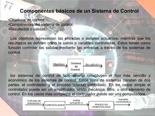 Componentes básicos de un Sistema de Control
•Objetivos de control.
•Componentes del sistema de control.
•Resultados o salidas.
Los objetivos representan las entradas o señales actuantes, mientras que los
resultados se definen como la salida o variables controladas. Estos tienen como
función controlar las salidas mediante las entradas a través de los sistemas de
control.
los sistemas de control de lazo abierto constituyen el tipo más sencillo y
económico de los sistemas de control. Estos tipos de sistemas constan de dos
partes: el controlador y el proceso (planta) controlado. En los casos simple el
controlador puede ser un amplificador, unión mecánica, filtro, u otro elemento de
control. En los casos mas complejos el controlador puede ser una computadora.
 