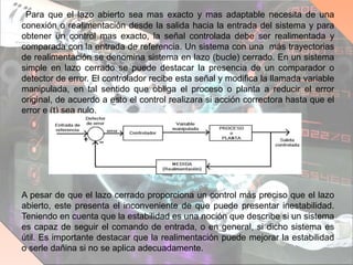 Para que el lazo abierto sea mas exacto y mas adaptable necesita de una
conexión o realimentación desde la salida hacia la entrada del sistema y para
obtener un control mas exacto, la señal controlada debe ser realimentada y
comparada con la entrada de referencia. Un sistema con una más trayectorias
de realimentación se denomina sistema en lazo (bucle) cerrado. En un sistema
simple en lazo cerrado se puede destacar la presencia de un comparador o
detector de error. El controlador recibe esta señal y modifica la llamada variable
manipulada, en tal sentido que obliga el proceso o planta a reducir el error
original, de acuerdo a esto el control realizara si acción correctora hasta que el
error e (t) sea nulo.
A pesar de que el lazo cerrado proporciona un control más preciso que el lazo
abierto, este presenta el inconveniente de que puede presentar inestabilidad.
Teniendo en cuenta que la estabilidad es una noción que describe si un sistema
es capaz de seguir el comando de entrada, o en general, si dicho sistema es
útil. Es importante destacar que la realimentación puede mejorar la estabilidad
o serle dañina si no se aplica adecuadamente.
 