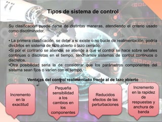 Tipos de sistema de control
Su clasificación puede darse de distintas maneras, atendiendo el criterio usado
como discriminador.
• La primera clasificación, se debe a si existe o no bucle de realimentación, podría
dividirlos en sistema de lazo abierto o lazo cerrado.
•Si por el contrario se atiende, se atiende a que el control se hace sobre señales
continuas o discretas en el tiempo, tendríamos sistemas de control continuos o
discretos.
•Otra posibilidad seria la de considerar que los parámetros componentes del
sistema sean fijos o varíen con el tiempo.
Ventajas del control realimentado frente al de lazo abierto
Incremento
en la
exactitud
Pequeña
sensibilidad
a los
cambios en
los
componentes
Reducidos
efectos de las
perturbaciones
Incremento
en la rapidez
de
respuestas y
anchura de
banda
 