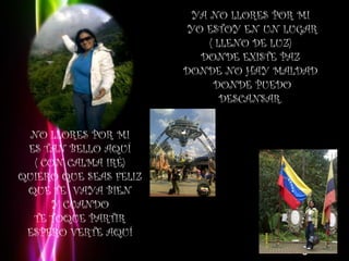 YA NO LLORES POR MI 
                         YO ESTOY EN UN LUGAR
                             ( LLENO DE LUZ) 
                           DONDE EXISTE PAZ 
                         DONDE NO HAY MALDAD 
                              DONDE PUEDO
                                DESCANSAR. 


  NO LLORES POR MI 
 ES TAN BELLO AQUÍ 
   ( CON CALMA IRÉ) 
QUIERO QUE SEAS FELIZ 
 QUE TE VAYA BIEN 
       Y CUANDO 
  TE TOQUE PARTIR 
 ESPERO VERTE AQUÍ 
                                         Page 6
 