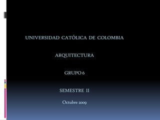 UNIVERSIDAD  CATÓLICA  DE  COLOMBIAARQUITECTURA GRUPO 6 SEMESTRE  II Octubre 2009 