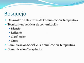 BosquejoDesarrollo de Destrezas de ComunicaciónTerapéuticaTécnicasterapéuticas de comunicaciónSilencioReflexiónClarificaciónOtrosComunicación Social vs. ComunicaciónTerapéuticaComunicaciónTerapéutica