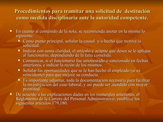 En cuanto al contenido de la nota, se recomienda anotar en la misma lo siguiente: Como punto principal, señalar la causal  y/o hecho que motiva la solicitud. Indicar con suma claridad, el artículo y acápite que desea se le aplique al funcionario, dependiendo de la falta cometida. Comunicar, si el funcionario fue amonestado o sancionado en fechas anteriores, e indicar la razón de los mismos. Señalar las oportunidades que se le han hecho al empleado (si es reincidente) para que mejore su conducta. Es importante adjuntar, toda la documentación necesaria para facilitar la investigación del caso laboral, y así puede ser atendido con mayor prontitud. De acuerdo a las explicaciones dadas en los numerales anteriores, el Reglamento de la Carrera del Personal Administrativo, establece los siguientes artículos 179,180.  Procedimientos para tramitar una solicitud de  destitución como medida disciplinaria ante la autoridad competente. 