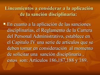 Lineamientos a considerar a la aplicación de la sanción disciplinaria:  En cuanto a la aplicación de las sanciones disciplinarias, el Reglamento de la Carrera del Personal Administrativo, establece en el Capitulo IV una serie de artículos que se deben tomar en consideración  al momento de solicitar una  sanción disciplinaria , estos  son: Artículos 186,187,188 y 189. 
