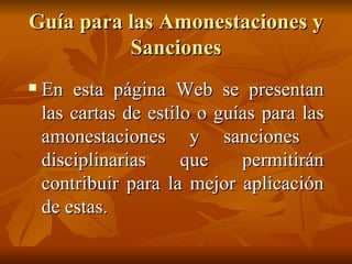 Guía para las Amonestaciones y Sanciones En esta página Web se presentan las cartas de estilo o guías para las amonestaciones y sanciones  disciplinarias que permitirán contribuir para la mejor aplicación de estas. 