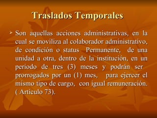 Traslados Temporales  Son aquellas acciones administrativas, en la cual se moviliza al colaborador administrativo, de condición o status  Permanente,  de una unidad a otra, dentro de la institución, en un periodo de tres (3) meses y podrán ser  prorrogados por un (1) mes,  para ejercer el mismo tipo de cargo,  con igual remuneración. ( Articulo 73). 