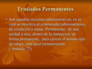 Traslados Permanentes  Son aquellas acciones administrativas, en la cual se moviliza al colaborador administrativo, de condición o status  Permanente,  de una unidad a otra, dentro de la institución, de forma permanente,  para ejercer el mismo tipo de cargo,  con igual remuneración.  ( Articulo 72). 