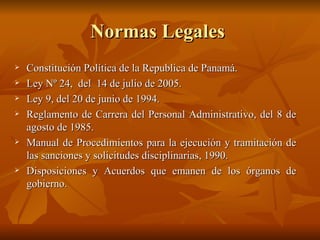 Normas Legales  Constitución Política de la Republica de Panamá. Ley Nº 24,  del  14 de julio de 2005. Ley 9, del 20 de junio de 1994. Reglamento de Carrera del Personal Administrativo, del 8 de agosto de 1985. Manual de Procedimientos para la ejecución y tramitación de las sanciones y solicitudes disciplinarias, 1990. Disposiciones y Acuerdos que emanen de los órganos de gobierno.  