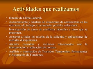 Actividades que realizamos  Estudio de Clima Laboral. Asesoramiento y Análisis de situaciones de controversia en las relaciones de trabajo y recomendar posibles soluciones. Investigación de casos de conflictos laborales u otros que se presenten.  Asesorar a todos los niveles de la solicitud y aplicaciones de medidas disciplinarias. Atender consultas y reclamos relacionados con la interpretación y aplicación de normas. Análisis y tramitación de Traslados Temporales, Permanentes y Asignación de Funciones. 