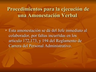 Procedimientos para la ejecución de una Amonestación Verbal  Esta amonestación se dá del Jefe inmediato al colaborador, por faltas incurridas en los articulo 172,173, y 194 del Reglamento de Carrera del Personal Administrativo.  