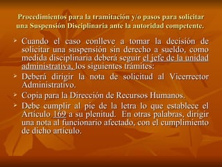 Cuando el caso conlleve a tomar la decisión de solicitar una suspensión sin derecho a sueldo, como medida disciplinaria deberá seguir  el jefe de la unidad administrativa,  los siguientes trámites: Deberá dirigir la nota de solicitud al Vicerrector Administrativo. Copia para la Dirección de Recursos Humanos. Debe cumplir al pie de la letra lo que establece el Artículo  169  a su plenitud.  En otras palabras, dirigir una nota al funcionario afectado, con el cumplimiento de dicho artículo.  Procedimientos para la tramitación y/o pasos para solicitar una Suspensión Disciplinaria ante la autoridad competente.  