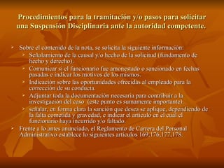 Procedimientos para la tramitación y/o pasos para solicitar una Suspensión Disciplinaria ante la autoridad competente.  Sobre el contenido de la nota, se solicita la siguiente información: Señalamiento de la causal y/o hecho de la solicitud (fundamento de hecho y derecho). Comunicar si el funcionario fue amonestado o sancionado en fechas pasadas e indicar los motivos de los mismos. Indicación sobre las oportunidades ofrecidas al empleado para la corrección de su conducta. Adjuntar toda la documentación necesaria para contribuir a la investigación del caso  (este punto es sumamente importante). señalar, en forma clara la sanción que desea se aplique, dependiendo de la falta cometida y gravedad, e indicar el artículo en el cual el funcionario haya incurrido y/o faltado. Frente a lo antes anunciado, el Reglamento de Carrera del Personal Administrativo establece lo siguientes artículos 169,176,177,178. 