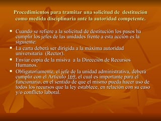 Procedimientos para tramitar una solicitud de  destitución como medida disciplinaria ante la autoridad competente. Cuando se refiere a la solicitud de destitución los pasos ha cumplir los jefes de las unidades frente a esta acción es la siguiente: La carta deberá ser dirigida a la máxima autoridad universitaria  (Rector). Enviar copia de la misiva  a la Dirección de Recursos Humanos. Obligatoriamente, el jefe de la unidad administrativa, deberá cumplir con el Artículo  169 , el cual es importante para el funcionario, en el sentido de que el mismo pueda hacer uso de todos los recursos que la ley establece, en relación con su caso y/o conflicto laboral.  