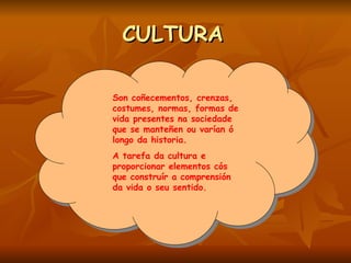 CULTURA   Son coñecementos, crenzas, costumes, normas, formas de vida presentes na sociedade que se manteñen ou varían ó  longo da historia. A tarefa da cultura e proporcionar elementos cós que construír a comprensión da vida o seu sentido.   
