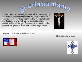 El cristianismo es una religión monoteísta de origen judío
que se basa en el reconocimiento de Jesús de Nazaret
como su fundador y figura central. Sus seguidores creen
que Jesús es el hijo de Dios y el Mesías (o Cristo)
profetizado en el Antiguo Testamento, muriendo por los
pecados del género humano, resucitando luego de ello.
El país con mayor cristianismo es
El símbolo es la cruz
 