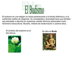 El budismo es una religión no teísta perteneciente a la familia dhármica y a la
subfamilia nastika de religiones. Su complejidad y diversidad hace que también
sea estudiado o descrito en ocasiones usando términos adicionales como:
fenómeno transcultural, filosofía, método de trasformación o sistema ético.
El símbolo del budismo es el
loto blanco.
Su dios es:Buda
 