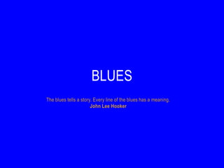 BLUES
The blues tells a story. Every line of the blues has a meaning.
                       John Lee Hooker
 