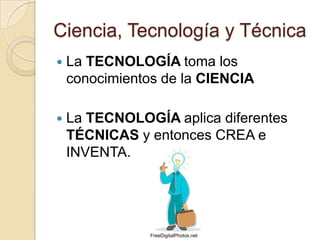 Ciencia, Tecnología y Técnica
   La TECNOLOGÍA toma los
    conocimientos de la CIENCIA

   La TECNOLOGÍA aplica diferentes
    TÉCNICAS y entonces CREA e
    INVENTA.




                FreeDigitalPhotos.net
 