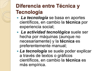 Diferencia entre Técnica y
Tecnología
  La tecnología se basa en aportes
  científicos, en cambio la técnica por
  experiencia social;
 La actividad tecnológica suele ser
  hecha por máquinas (aunque no
  necesariamente) y la técnica es
  preferentemente manual;
 La tecnología se suele poder explicar
  a través de textos o gráficos
  científicos, en cambio la técnica es
  más empírica.
 