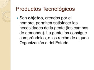 Productos Tecnológicos
   Son objetos, creados por el
    hombre, permiten satisfacer las
    necesidades de la gente (los campos
    de demanda). La gente los consigue
    comprándolos, o los recibe de alguna
    Organización o del Estado.
 