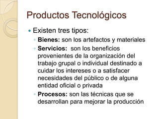 Productos Tecnológicos
   Existen tres tipos:
    ◦ Bienes: son los artefactos y materiales
    ◦ Servicios: son los beneficios
      provenientes de la organización del
      trabajo grupal o individual destinado a
      cuidar los intereses o a satisfacer
      necesidades del público o de alguna
      entidad oficial o privada
    ◦ Procesos: son las técnicas que se
      desarrollan para mejorar la producción
 
