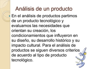 Análisis de un producto
   En el análisis de productos partimos
    de un producto tecnológico y
    evaluamos las necesidades que
    orientan su creación, los
    condicionamientos que influyeron en
    su diseño, su desarrollo histórico y su
    impacto cultural. Para el análisis de
    productos se siguen diversos criterios
    de acuerdo al tipo de producto
    tecnológico.
 
