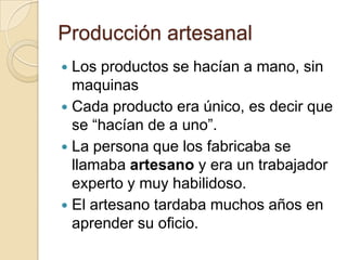 Producción artesanal
 Los productos se hacían a mano, sin
  maquinas
 Cada producto era único, es decir que
  se “hacían de a uno”.
 La persona que los fabricaba se
  llamaba artesano y era un trabajador
  experto y muy habilidoso.
 El artesano tardaba muchos años en
  aprender su oficio.
 