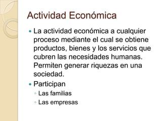 Actividad Económica
 La actividad económica a cualquier
  proceso mediante el cual se obtiene
  productos, bienes y los servicios que
  cubren las necesidades humanas.
  Permiten generar riquezas en una
  sociedad.
 Participan
    ◦ Las familias
    ◦ Las empresas
 