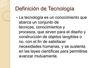 Definición de Tecnología
   La tecnología es un conocimiento que
    abarca un conjunto de
    técnicas, conocimientos y
    procesos, que sirven para el diseño y
    construcción de objetos tangibles o
    no, con el fin de satisfacer
    necesidades humanas, y se sustenta
    en las leyes científicas para permitirse
    avanzar mutuamente.
 