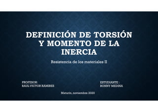 DEFINICIÓN DE TORSIÓN
Y MOMENTO DE LA
INERCIA
Resistencia de los materiales II
PROFESOR:
RAUL VICTOR RAMIRES
ESTUDIANTE :
RONNY MEDINA
Maturín,noviembre 2020
 