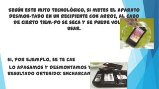Según este mito tecnológico, si metes el aparato
desmon-tado en un recipiente con arroz, al cabo
de cierto tiem-po se seca y se puede volver a
usar.
si, por ejemplo, se te cae
lo apagamos y desmontamos y este es el
resultado obtenido: encharcamiento total
 