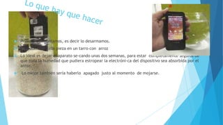  Primero desmontamos, es decir lo desarmamos.
 Introducimos cada pieza en un tarro con arroz
 Lo ideal es dejar el aparato se-cando unas dos semanas, para estar completamente seguros de
que toda la humedad que pudiera estropear la electróni-ca del dispositivo sea absorbida por el
arroz.
 Lo mejor también sería haberlo apagado justo al momento de mojarse.
 