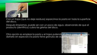 Con un trapo (que no deje residuos) esparcimos la pasta en toda la superficie
del disco.
Después limpiamos, puede ser con un poco de agua, observando de que el
producto (dentífrico) cubra las grietas del disco.
Otra opción es emplear la pasta y el trapo puliendo el disco, pero así podrías
dañarlo en especial si la pasta tiene gránulos de algún tipo.
 