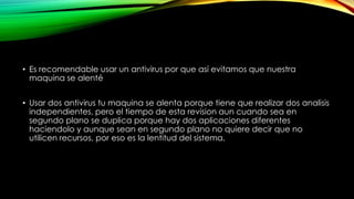• Es recomendable usar un antivirus por que así evitamos que nuestra
maquina se alenté
• Usar dos antivirus tu maquina se alenta porque tiene que realizar dos analisis
independientes, pero el tiempo de esta revision aun cuando sea en
segundo plano se duplica porque hay dos aplicaciones diferentes
haciendolo y aunque sean en segundo plano no quiere decir que no
utilicen recursos, por eso es la lentitud del sistema,
 