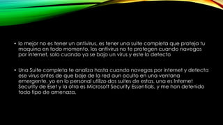• lo mejor no es tener un antivirus, es tener una suite completa que proteja tu
maquina en todo momento, los antivirus no te protegen cuando navegas
por internet, solo cuando ya se bajo un virus y este lo detecto
• Una Suite completa te analiza hasta cuando navegas por internet y detecta
ese virus antes de que baje de la red aun oculto en una ventana
emergente, yo en lo personal utilizo dos suites de estas, una es Internet
Security de Eset y la otra es Microsoft Security Essentials, y me han detenido
todo tipo de amenaza.
 